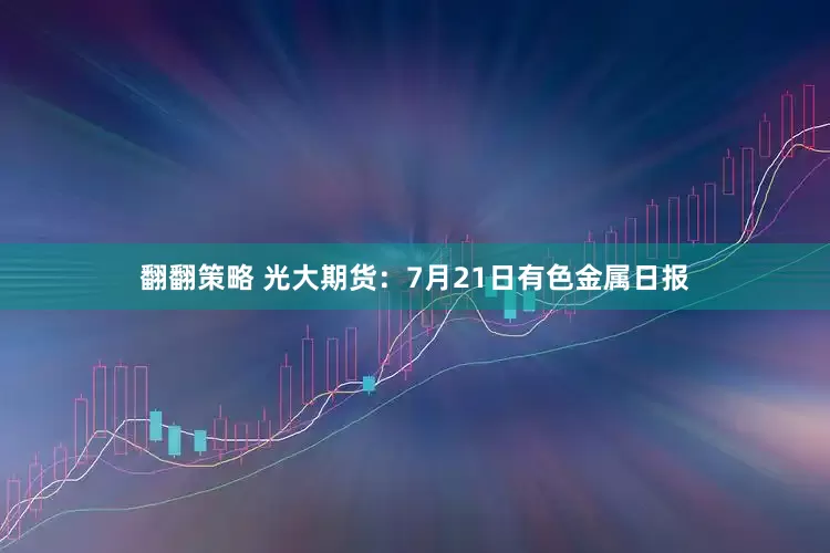 翻翻策略 光大期货：7月21日有色金属日报