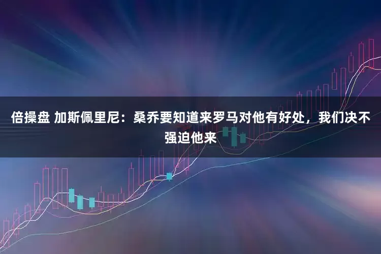倍操盘 加斯佩里尼：桑乔要知道来罗马对他有好处，我们决不强迫他来
