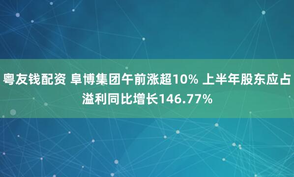 粤友钱配资 阜博集团午前涨超10% 上半年股东应占溢利同比增长146.77%