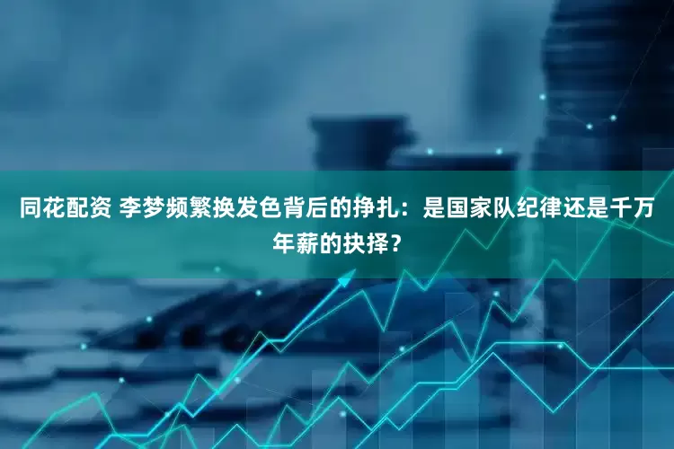 同花配资 李梦频繁换发色背后的挣扎：是国家队纪律还是千万年薪的抉择？