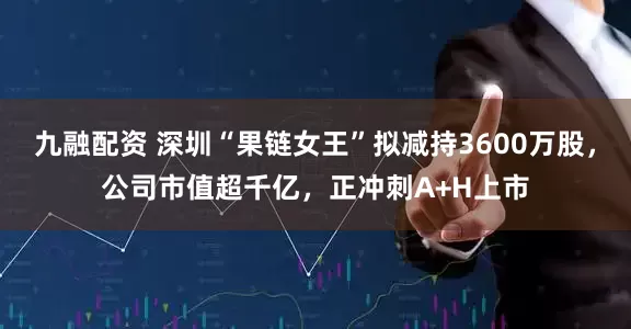 九融配资 深圳“果链女王”拟减持3600万股，公司市值超千亿，正冲刺A+H上市
