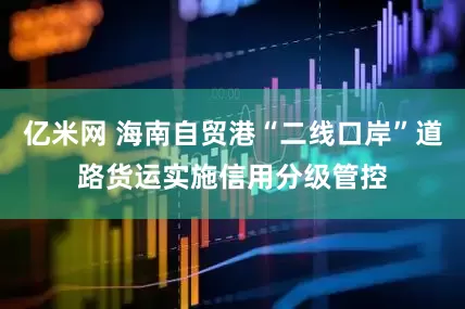 亿米网 海南自贸港“二线口岸”道路货运实施信用分级管控