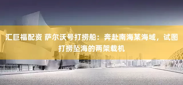 汇巨福配资 萨尔沃号打捞船：奔赴南海某海域，试图打捞坠海的两架载机