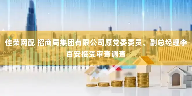 佳荣网配 招商局集团有限公司原党委委员、副总经理李百安接受审查调查