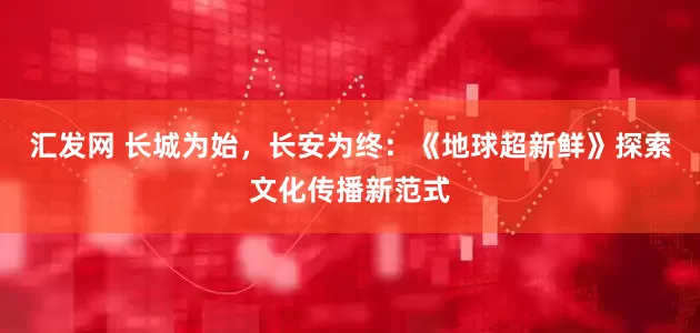 汇发网 长城为始，长安为终：《地球超新鲜》探索文化传播新范式